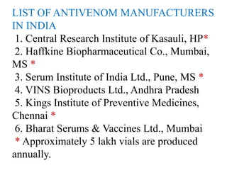 LIST OF ANTIVENOM MANUFACTURERS
IN INDIA
1. Central Research Institute of Kasauli, HP*
2. Haffkine Biopharmaceutical Co., Mumbai,
MS *
3. Serum Institute of India Ltd., Pune, MS *
4. VINS Bioproducts Ltd., Andhra Pradesh
5. Kings Institute of Preventive Medicines,
Chennai *
6. Bharat Serums & Vaccines Ltd., Mumbai
* Approximately 5 lakh vials are produced
annually.
 