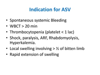 Indication for ASV
• Spontaneous systemic Bleeding
• WBCT > 20 min
• Thrombocytopenia (platelet < 1 lac)
• Shock, paralysis, ARF, Rhabdomyolysis,
Hyperkalemia.
• Local swelling involving > ½ of bitten limb
• Rapid extension of swelling
 