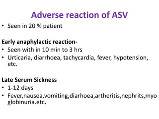 Adverse reaction of ASV
• Seen in 20 % patient
Early anaphylactic reaction-
• Seen with in 10 min to 3 hrs
• Urticaria, diarrhoea, tachycardia, fever, hypotension,
etc.
Late Serum Sickness
• 1-12 days
• Fever,nausea,vomiting,diarhoea,artheritis,nephrits,myo
globinuria.etc.
 