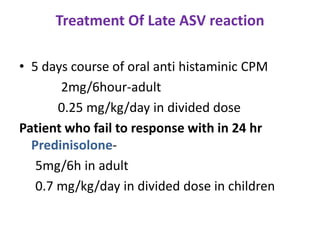 Treatment Of Late ASV reaction
• 5 days course of oral anti histaminic CPM
2mg/6hour-adult
0.25 mg/kg/day in divided dose
Patient who fail to response with in 24 hr
Predinisolone-
5mg/6h in adult
0.7 mg/kg/day in divided dose in children
 