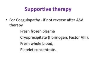 Supportive therapy
• For Coagulopathy - if not reverse after ASV
therapy
Fresh frozen plasma
Cryoprecipitate (fibrinogen, Factor VIII),
Fresh whole blood,
Platelet concentrate.
 