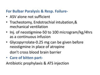 For Bulbar Paralysis & Resp. Failure-
• ASV alone not sufficient
• Tracheotomy, Endotrachial intubation,&
mechanical ventilation
• Inj. of neostigmine-50 to 100 microgram/kg/4hrs
as a continuous infusion
• Glycopyrrolate-0.25 mg can be given before
neostigmine in place of atropine
don’t cross blood brain barrier
• Care of bitten part-
Antibiotic prophylaxis & ATS injection
 