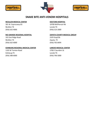 SNAKE BITE ANTI-VENOM HOSPITALS
MCALLEN MEDICAL CENTER
301 W. Expressway 83
McAllen TX
(956) 632-4000
RIO GRANDE REGIONAL HOSPITAL
101 East Ridge Road
McAllen TX
(956) 632-6000
EDINBURG REGIONAL MEDICAL CENTER
1102 W Trenton Road
Edinburg TX
(956) 388-6000
DOCTORS HOSPITAL
10700 McPherson Rd
Laredo TX
(956) 523-2000
ZAPATA COUNTY MEDICAL GROUP
2329 Stop23b
Zapata, TX
(956) 765-8494
LAREDO MEDICAL CENTER
1700 E Saunders St
Laredo TX
(956) 796-5000
 