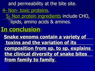 and permeability at the bite site.  4- Non- toxic proteins .  5- Non protein ingredients  include CHO,  lipids, amino acids & amines . In conclusion : Snake venoms contain a variety of  toxins and the variation of its  composition from sp. to sp. explains  the clinical diversity of snake bites  from family to family .  