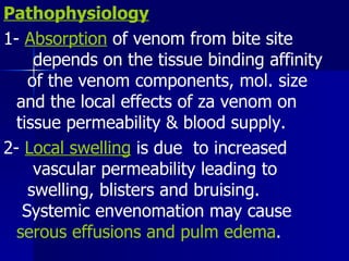 Pathophysiology 1-  Absorption  of venom from bite site  depends on the tissue binding affinity  of the venom components, mol. size  and the local effects of za venom on  tissue permeability & blood supply. 2-  Local swelling  is due  to increased  vascular permeability leading to  swelling, blisters and bruising.  Systemic envenomation may cause  serous effusions and pulm edema . 