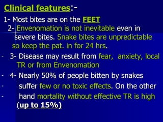 Clinical features :- 1- Most bites are on the  FEET   2-  Envenomation is not inevitable  even in  severe bites.  Snake bites are unpredictable  so keep the pat. in for 24 hrs .  3- Disease   may result from  fear,  anxiety, local   TR or from Envenomation 4- Nearly 50% of people bitten by snakes suffer  few or no toxic effects . On the other hand  mortality without effective TR is high   ( up to 15%)   