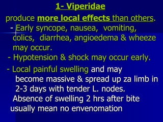 1- Viperidae   produce  more   local effects  than   others .  -  Early syncope, nausea,  vomiting,  colics,  diarrhea, angioedema & wheeze  may occur.  - Hypotension & shock may occur early.  -   Local painful swelling  and may  become massive & spread up za limb in  2-3 days with tender L. nodes.  Absence of swelling 2 hrs after bite  usually mean no envenomation 