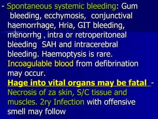 -  Spontaneous systemic bleeding : Gum  bleeding, ecchymosis,  conjunctival  haemorrhage, Hria, GIT bleeding,  menorrhg  ,  intra or retroperitoneal  bleeding  SAH and intracerebral  bleeding. Haemoptysis is rare.  Incoagulable blood  from defibrination  may occur.  Hage into vital organs may be fatal   -  Necrosis of za skin, S/C tissue and  muscles. 2ry   Infection  with offensive  smell may follow 