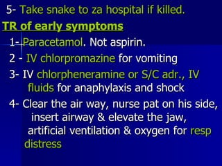 5-  Take snake to za hospital if killed . TR of early symptoms 1-  Paracetamol . Not aspirin. 2 -  IV chlorpromazine  for vomiting 3- IV  chlorpheneramine or S/C adr., IV  fluids  for anaphylaxis and shock 4- Clear the air way, nurse pat on his side,  insert airway & elevate the jaw,  artificial ventilation & oxygen for  resp  distress  