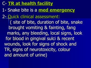 C-  TR at health facility 1- Snake bite is a  med emergency 2-  Quick clinical assessment:  ( site of bite, duration of bite, snake  brought vomiting & fainting, fang  marks, any bleeding, local signs, look  for blood in gingival sulci & recent  wounds, look for signs of shock and  TR, signs of neurotoxicity, colour  and amount of urine)  