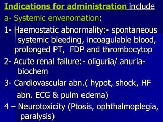 Indications for administration   include a- Systemic envenomation : 1- Haemostatic abnormality:- spontaneous  systemic bleeding, incoagulable blood,   prolonged PT,  FDP and thrombocytop 2- Acute renal failure:- oliguria/ anuria-  biochem 3- Cardiovascular abn.( hypot, shock, HF abn. ECG & pulm edema) 4 – Neurotoxicity (Ptosis, ophthalmoplegia,  paralysis)   