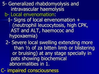 5- Generalized rhabdomyolysis and  intravascular haemolysis  b- Local envenomation :  1- Signs of local envenomation +  (neutrophil leucocytosis, high CPK,  AST and ALT, haemococ and  hypoxaemia)  2- Severe local swelling extending more  than ½ of za bitten limb or blistering  or bruising) at any stage specially in  pats showing biochemical  abnormalities in 1.  C- impaired consciousness   