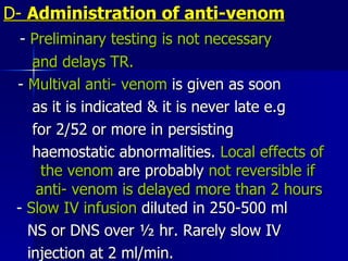 D-  Administration of anti-venom -  Preliminary testing is not necessary  and delays TR. -  Multival anti- venom  is given as soon  as it is indicated & it is never late e.g for 2/52 or more in persisting haemostatic abnormalities.  Local effects of  the venom  are probably  not reversible if  anti- venom is delayed more than 2 hours  -  Slow IV infusion  diluted in 250-500 ml NS or DNS over ½ hr. Rarely slow IV  injection at 2 ml/min.  