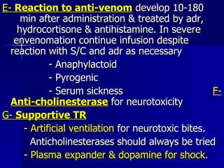 E-  Reaction to anti-venom  develop 10-180  min after administration & treated by adr,  hydrocortisone & antihistamine. In severe  envenomation continue infusion despite  reaction with S/C and adr as necessary  - Anaphylactoid - Pyrogenic - Serum sickness  F-  Anti-cholinesterase  for neurotoxicity G-  Supportive TR -  Artificial ventilation  for neurotoxic bites. Anticholinesterases should always be tried -  Plasma expander & dopamine for shock. 