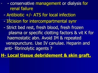 - conservative  management  or dialysis  for  renal failure -  Antibiotic +/- ATS for local infection -  Incision for intercompartmental synr - Strict bed rest, fresh blood, fresh frozen  plasma or specific clotting factors & vit K for  haemostatic abn. Avoid IM & repeated  venepuncture. Use IV canulae. Heparin and  anti- fibrinolytic agents ? H- Local tissue debridement & skin graft .   