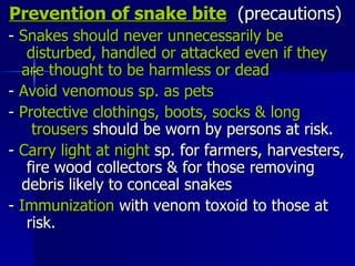 Prevention of snake bite   (precautions) -  Snakes should never unnecessarily be  disturbed, handled or attacked even if they  are thought to be harmless or dead   -  Avoid venomous sp. as pets -  Protective clothings, boots, socks & long  trousers  should be worn by persons at risk.  -  Carry light at night  sp. for farmers, harvesters,  fire wood collectors & for those removing  debris likely to conceal snakes  -  Immunization  with venom toxoid to those at  risk. 