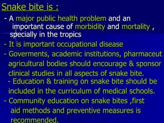 Snake bite is : - A  major public health problem  and an  important cause of  morbidity  and  mortality  ,  specially in the tropics  - It is important occupational disease - Goverments, academic institutions, pharmaceut agricultural bodies should encourage & sponsor clinical studies in all aspects of snake bite.  - Education & training on snake bite should be included in the curriculum of medical schools. - Community education on snake bites ,first aid methods and preventive measures is recommended. 
