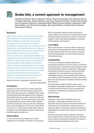 Snake bite: a current approach to management
              Geoffrey K Isbister, Senior Research Fellow, Tropical Toxinology Unit, Menzies School
              of Health Research, Charles Darwin University, Northern Territory, Clinical Toxicologist
              and Emergency Physician, Newcastle Mater Misericordiae Hospital, Newcastle, New
              South Wales, and Clinical Toxicologist, New South Wales and Queensland Poisons
              Information Centres


Summary                                                              With more significant envenoming there may be local or
                                                                     systemic effects. These range from non-specific effects (nausea,
Snake envenoming is uncommon but potentially                         vomiting, headache, abdominal pain, diarrhoea, dizziness and
life-threatening. It is characterised by systemic                    collapse) to major organ effects (coagulopathy, neurotoxicity,
effects including coagulopathy, neurotoxicity,                       rhabdomyolysis or renal damage).4
myotoxicity and renal impairment. Pressure
                                                                     Local effects
immobilisation bandaging is safe and appears to be
                                                                     Brown snake bites have minimal local effects, whereas local
effective first aid if applied correctly soon after the
                                                                     pain, swelling and occasionally tissue injury can follow black
bite. Each Australian snake causes a characteristic
                                                                     and tiger snake bites. Bites from some snakes such as whip
clinical syndrome which can be used with                             snakes (Demansia species) can cause immediate significant
information about the geographical distribution of                   local swelling and pain.
snakes to determine which snake is involved when
a patient is envenomed. Snake venom detection                        Coagulopathy
kits are available to help identify the causative                    The majority of dangerous Australian snakes cause a
                                                                     procoagulant coagulopathy. The venom contains a prothrombin
snake. Antivenoms are available for the five major
                                                                     activator that leads to consumption of major coagulation factors
groups of snakes and are the mainstay of therapy
                                                                     including fibrinogen, resulting in a defibrination coagulopathy
in patients with systemic envenoming. Antivenom                      which should be referred to as venom-induced consumptive
should be administered by slow intravenous                           coagulopathy. This is characterised by very high d-dimers,
infusion in a critical care area. Serious adverse                    undetectable fibrinogen, and unrecordable prothrombin time
reactions to antivenoms are uncommon.                                and activated partial thromboplastin time. Recovering from this
                                                                     takes many hours after venom neutralisation has been achieved
Keywords: antivenom, coagulopathy, envenoming, venom.
                                                                     with antivenom.
                                       (Aust Prescr 2006;29:125–9)
                                                                     Some black snakes (mulga and Collett's snake) cause an
Introduction                                                         anticoagulant coagulopathy, probably due to an inhibitor, that
Australia has a unique snake fauna including snakes with             is rapidly reversed with antivenom. It is not associated with
highly potent venoms. The major Australian snakes are the            consumption of clotting factors, so fibrinogen and d-dimer
brown snakes, tiger snake group, mulga/black snakes, taipans         levels are normal.
and death adders. Estimates suggest that there are between
500 and 3000 snake bites annually. In about 200 to 500 cases         Neurotoxicity
antivenom is required.1,2 Snake envenoming is an uncommon            Paralysis is a classic effect of snake bite and is due to
but potentially life-threatening medical   condition.3 Between       presynaptic or postsynaptic neurotoxins in the venom.
one and four deaths occur each year with most resulting from         Presynaptic neurotoxins disrupt neurotransmitter release from
brown snake bites. Bites occur in the warmer months and are          the terminal axon. This takes days to resolve and does not
more common in regional and rural areas. Exotic snakes are           respond to antivenom. Postsynaptic neurotoxins competitively
kept legally in zoos and illegally by collectors so bites by non-    block acetylcholine receptors but the effect can be reversed by
Australian snakes sometimes occur.                                   antivenom.
                                                                     Neurotoxic envenoming causes a progressive descending
Clinical effects                                                     flaccid paralysis. Ptosis is usually the first sign, then facial and
In many snake bites only local effects occur because                 bulbar involvement progressing to paralysis of the respiratory
insufficient venom is injected or the snake is non-venomous.         muscles and peripheral weakness in severe cases.




                                                                                           |   VO L U M E 29   |   NUMBER 5   |   O C TO B E R 20 06   125
 