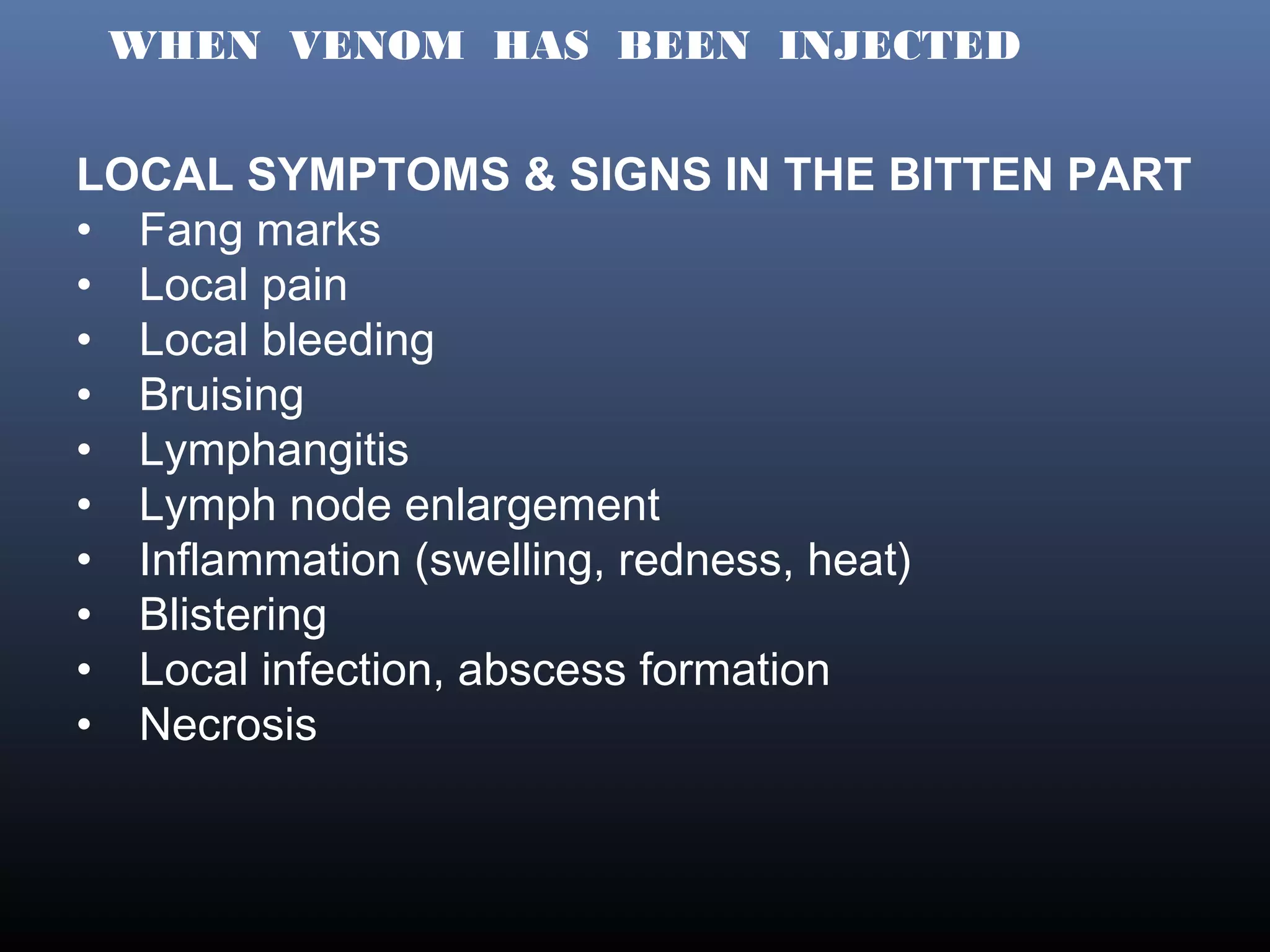 WHEN VENOM HAS BEEN INJECTED


LOCAL SYMPTOMS & SIGNS IN THE BITTEN PART
• Fang marks
• Local pain
• Local bleeding
• Bruising
• Lymphangitis
• Lymph node enlargement
• Inflammation (swelling, redness, heat)
• Blistering
• Local infection, abscess formation
• Necrosis
 