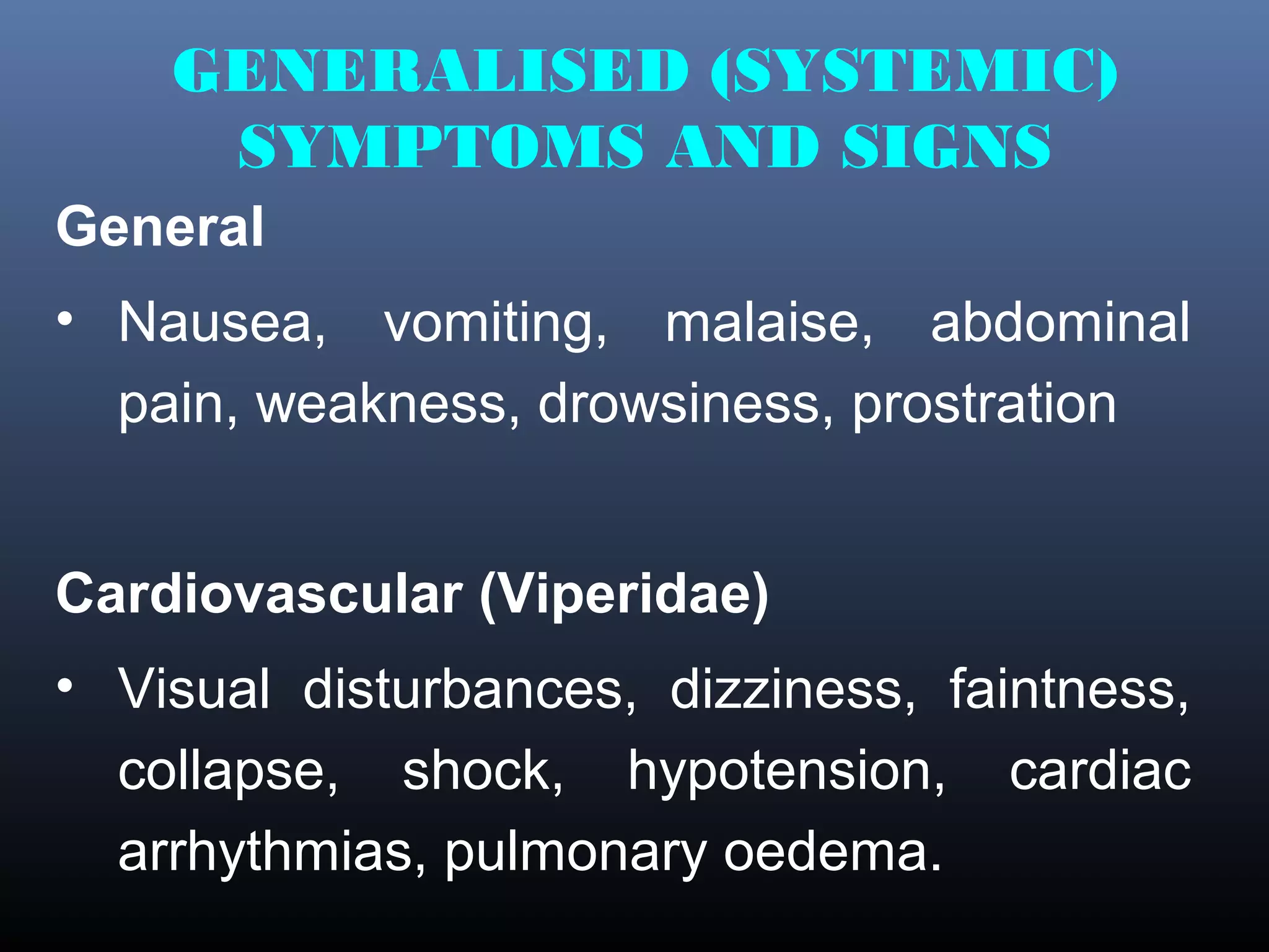 GENERALISED (SYSTEMIC)
     SYMPTOMS AND SIGNS
General
• Nausea, vomiting, malaise, abdominal
  pain, weakness, drowsiness, prostration


Cardiovascular (Viperidae)
• Visual disturbances, dizziness, faintness,
  collapse, shock, hypotension, cardiac
  arrhythmias, pulmonary oedema.
 