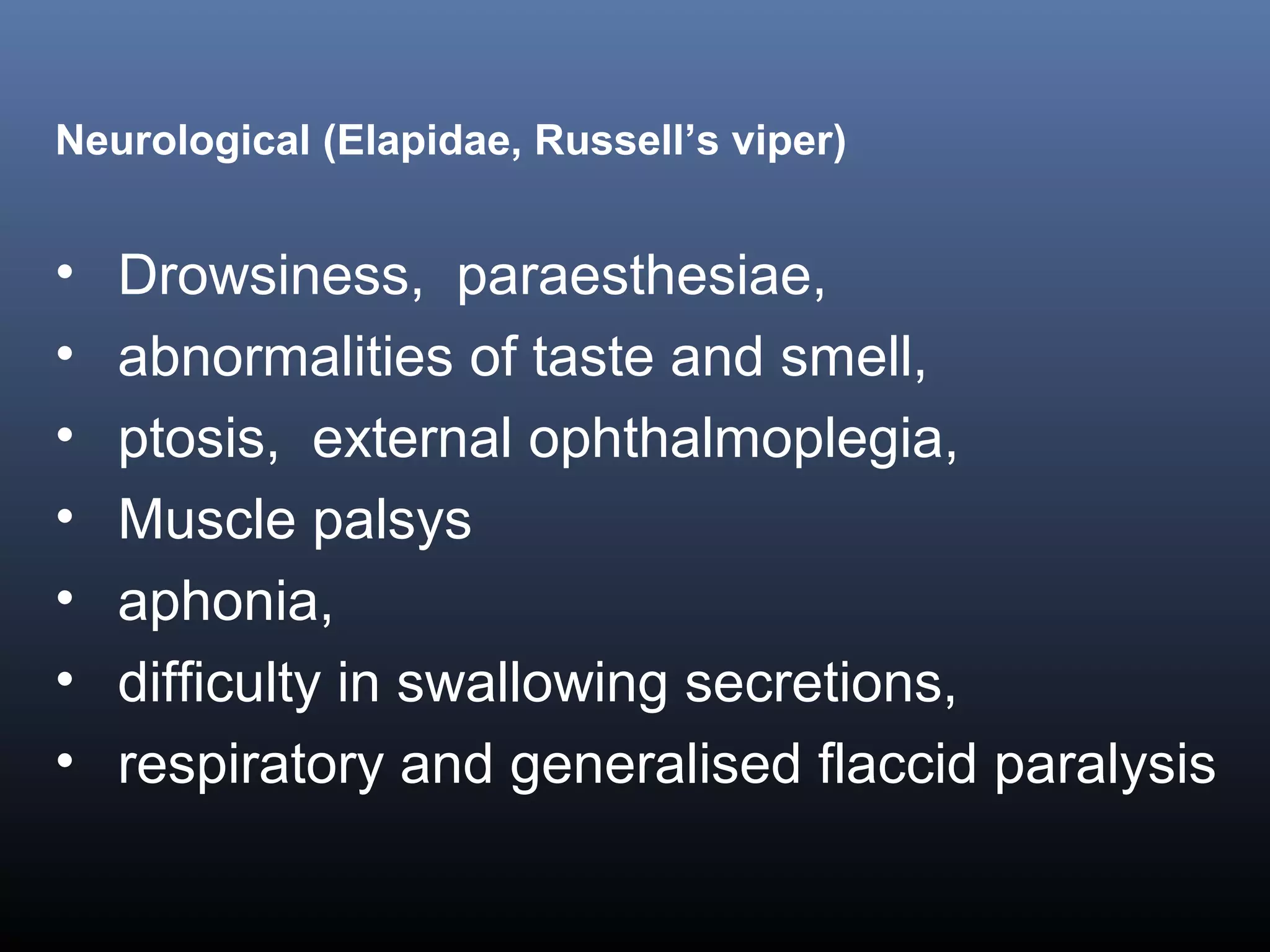 Neurological (Elapidae, Russell’s viper)


•   Drowsiness, paraesthesiae,
•   abnormalities of taste and smell,
•   ptosis, external ophthalmoplegia,
•   Muscle palsys
•   aphonia,
•   difficulty in swallowing secretions,
•   respiratory and generalised flaccid paralysis
 
