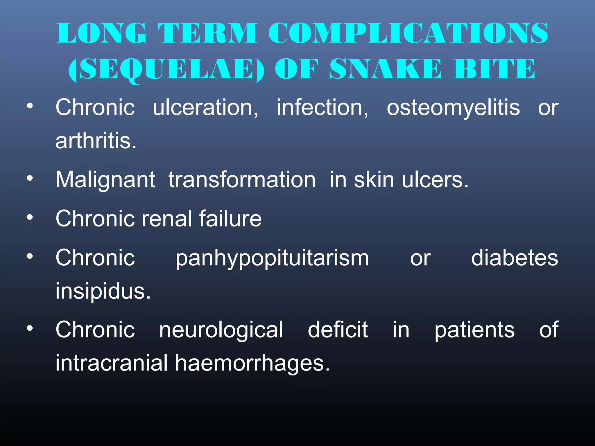LONG TERM COMPLICATIONS
   (SEQUELAE) OF SNAKE BITE
• Chronic ulceration, infection, osteomyelitis or
  arthritis.
• Malignant transformation in skin ulcers.
• Chronic renal failure
• Chronic      panhypopituitarism     or      diabetes
  insipidus.
• Chronic neurological deficit      in     patients   of
  intracranial haemorrhages.
 