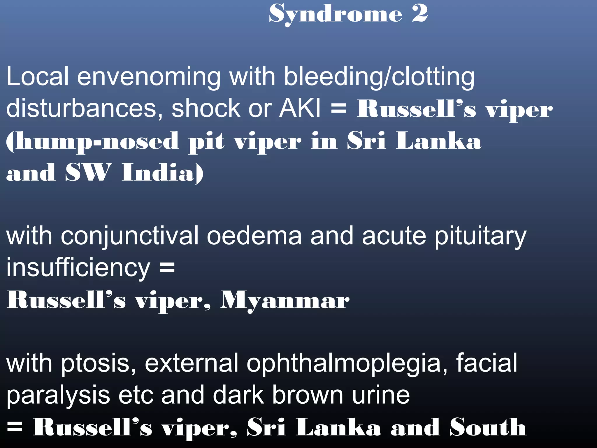 Syndrome 2

Local envenoming with bleeding/clotting
disturbances, shock or AKI = Russell’s viper
(hump-nosed pit viper in Sri Lanka
and SW India)

with conjunctival oedema and acute pituitary
insufficiency =
Russell’s viper, Myanmar

with ptosis, external ophthalmoplegia, facial
paralysis etc and dark brown urine
= Russell’s viper, Sri Lanka and South
 