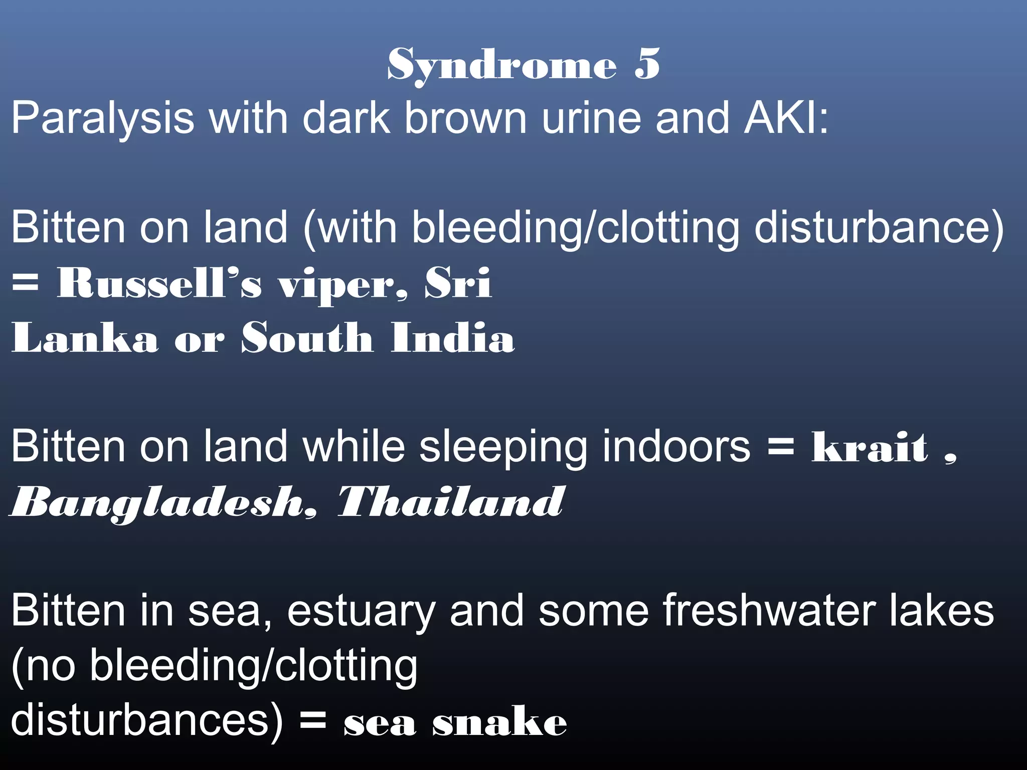 Syndrome 5
Paralysis with dark brown urine and AKI:

Bitten on land (with bleeding/clotting disturbance)
= Russell’s viper, Sri
Lanka or South India

Bitten on land while sleeping indoors = krait ,
Bangladesh, Thailand

Bitten in sea, estuary and some freshwater lakes
(no bleeding/clotting
disturbances) = sea snake
 