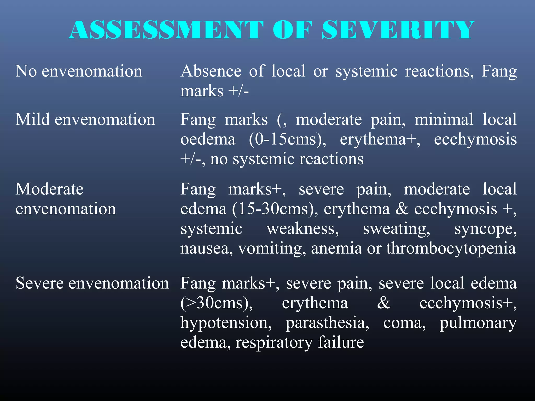 ASSESSMENT OF SEVERITY
No envenomation      Absence of local or systemic reactions, Fang
                     marks +/-
Mild envenomation    Fang marks (, moderate pain, minimal local
                     oedema (0-15cms), erythema+, ecchymosis
                     +/-, no systemic reactions
Moderate             Fang marks+, severe pain, moderate local
envenomation         edema (15-30cms), erythema & ecchymosis +,
                     systemic weakness, sweating, syncope,
                     nausea, vomiting, anemia or thrombocytopenia
Severe envenomation Fang marks+, severe pain, severe local edema
                    (>30cms),     erythema     &   ecchymosis+,
                    hypotension, parasthesia, coma, pulmonary
                    edema, respiratory failure
 