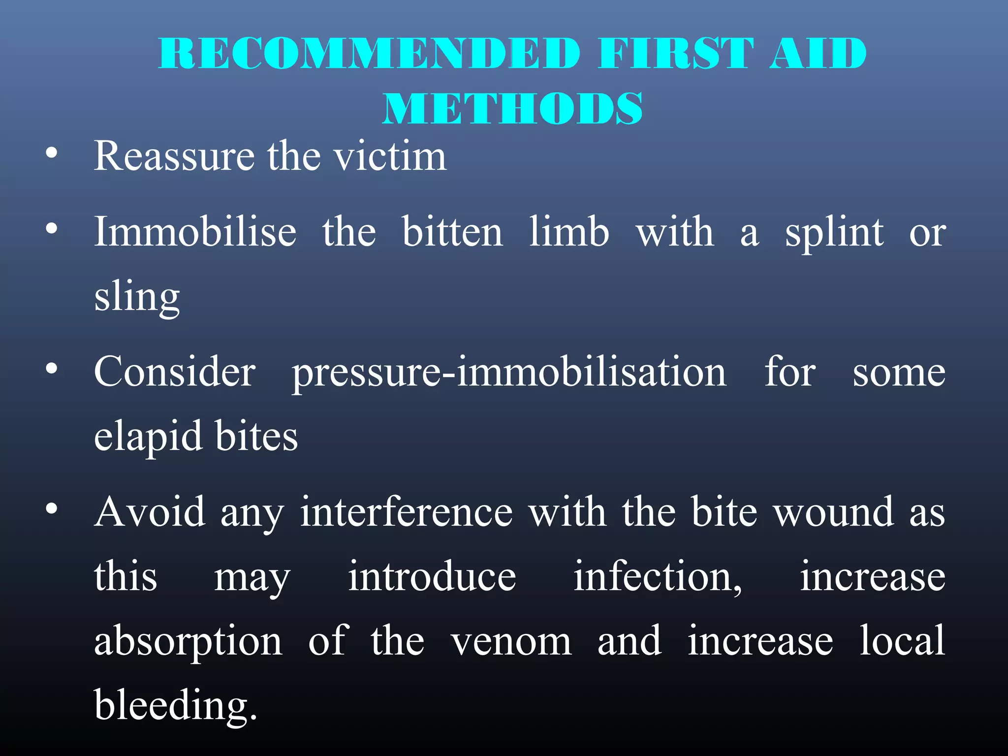 RECOMMENDED FIRST AID
                  METHODS
• Reassure the victim
• Immobilise the bitten limb with a splint or
  sling
• Consider pressure-immobilisation for some
  elapid bites
• Avoid any interference with the bite wound as
  this may introduce infection, increase
  absorption of the venom and increase local
  bleeding.
 