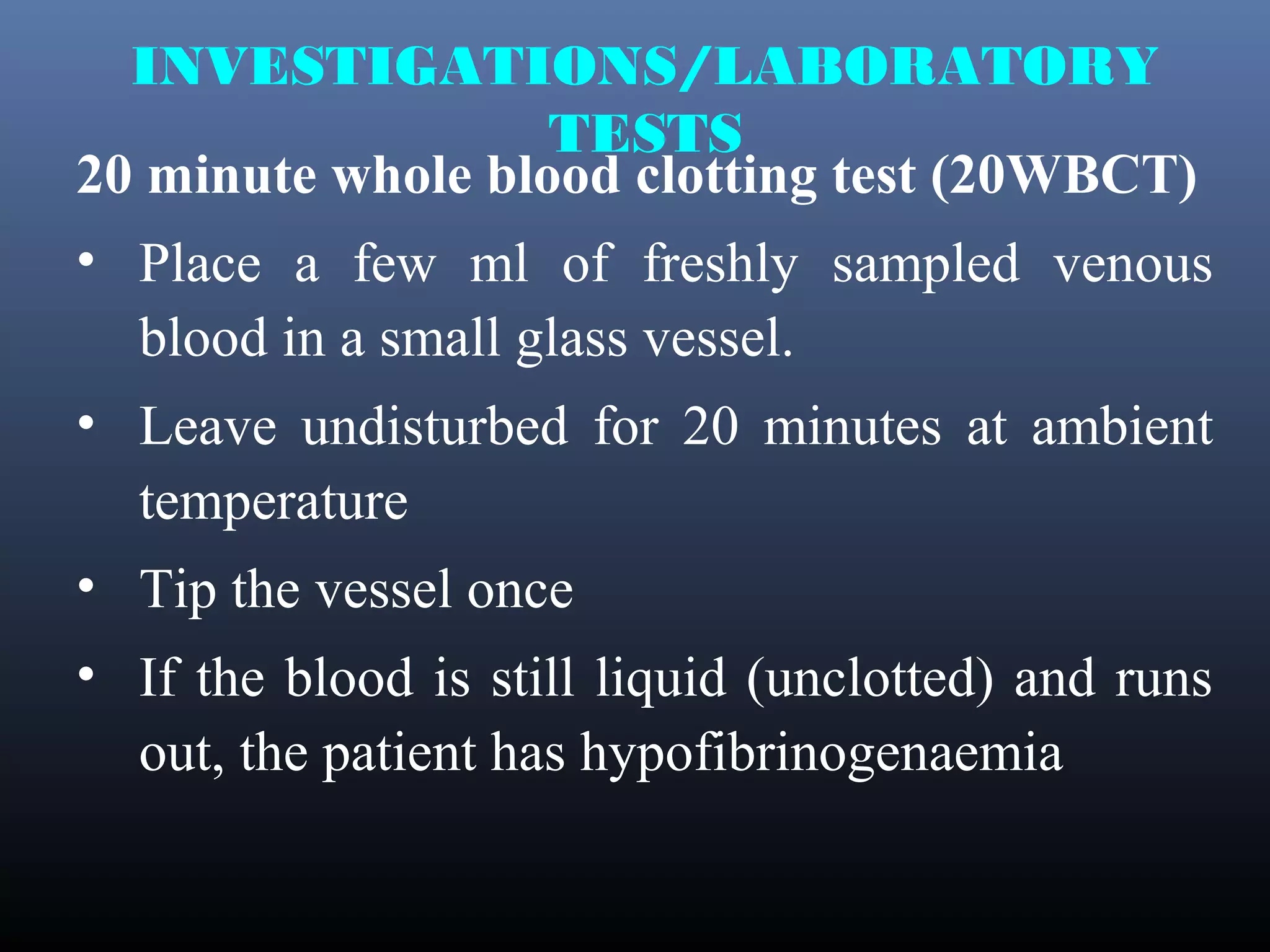 INVESTIGATIONS/LABORATORY
                   TESTS
20 minute whole blood clotting test (20WBCT)
• Place a few ml of freshly sampled venous
  blood in a small glass vessel.
• Leave undisturbed for 20 minutes at ambient
  temperature
• Tip the vessel once
• If the blood is still liquid (unclotted) and runs
  out, the patient has hypofibrinogenaemia
 