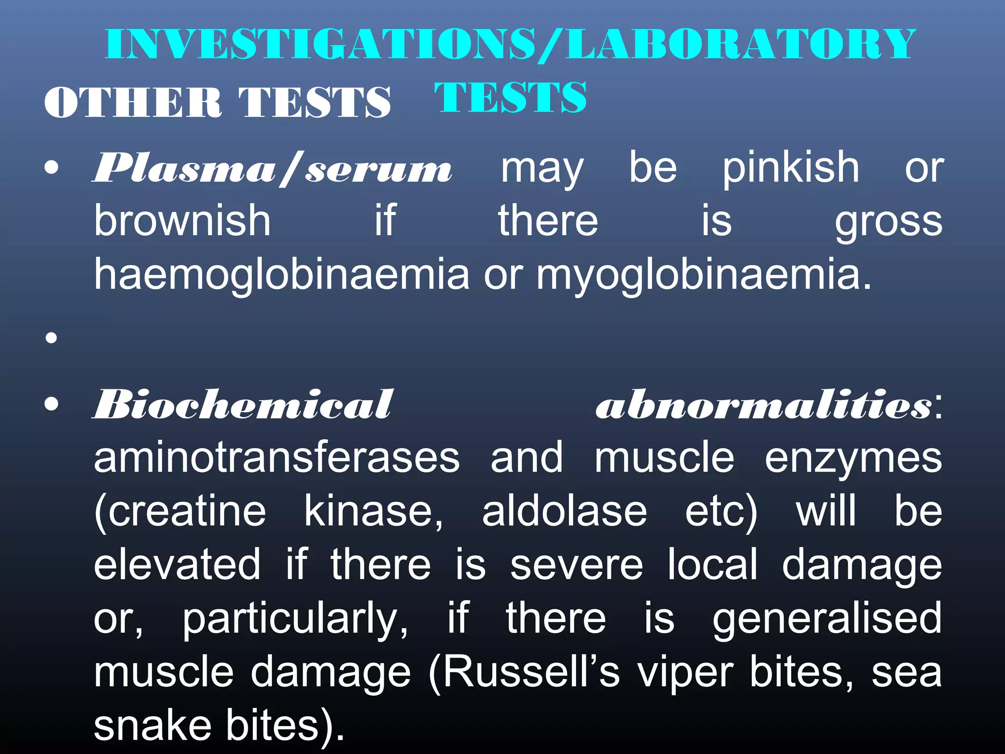 INVESTIGATIONS/LABORATORY
OTHER TESTS TESTS
• Plasma/serum may be pinkish or
  brownish       if    there    is    gross
  haemoglobinaemia or myoglobinaemia.
•
• Biochemical               abnormalities:
  aminotransferases and muscle enzymes
  (creatine kinase, aldolase etc) will be
  elevated if there is severe local damage
  or, particularly, if there is generalised
  muscle damage (Russell’s viper bites, sea
  snake bites).
 