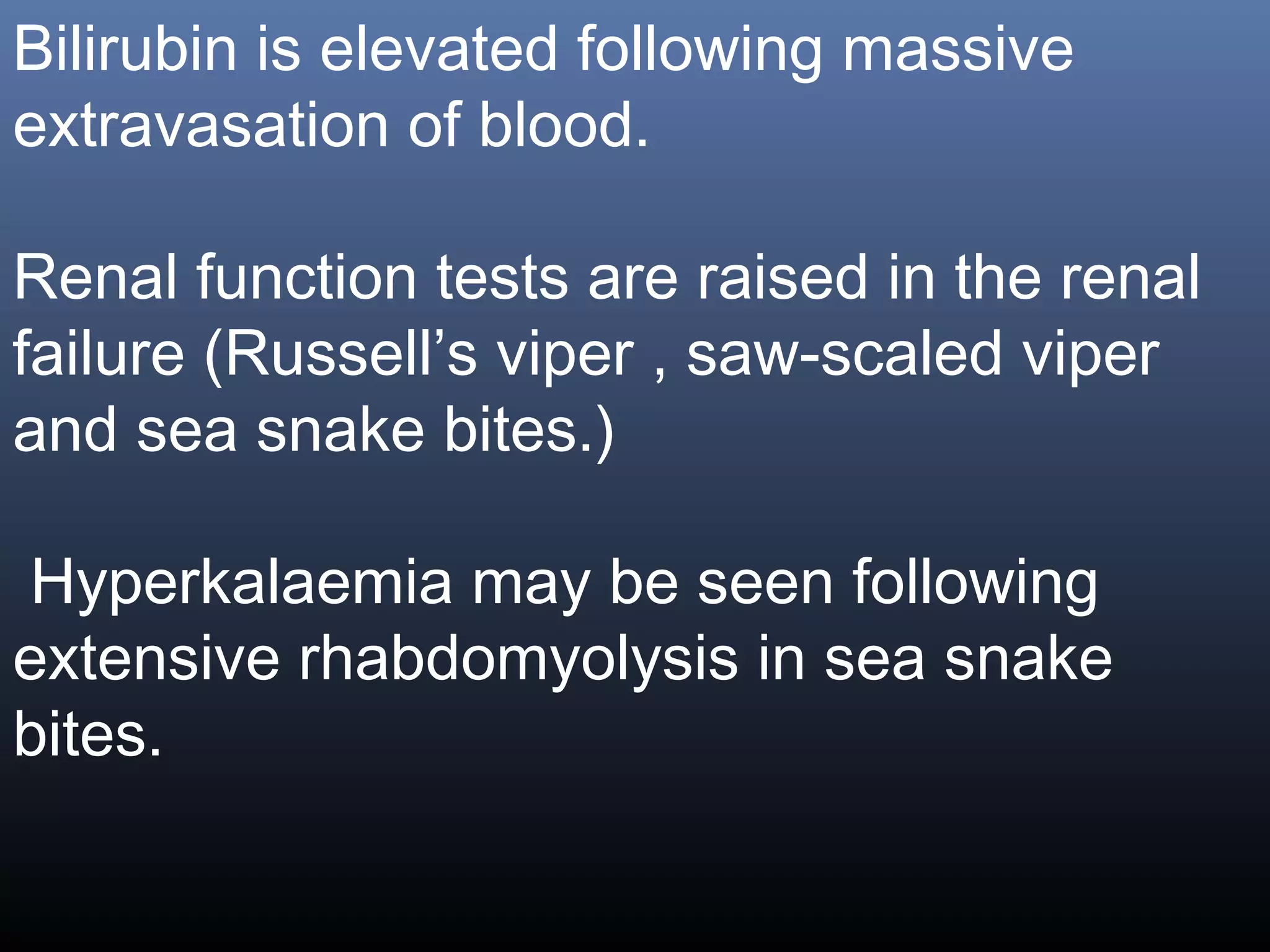Bilirubin is elevated following massive
extravasation of blood.

Renal function tests are raised in the renal
failure (Russell’s viper , saw-scaled viper
and sea snake bites.)

Hyperkalaemia may be seen following
extensive rhabdomyolysis in sea snake
bites.
 
