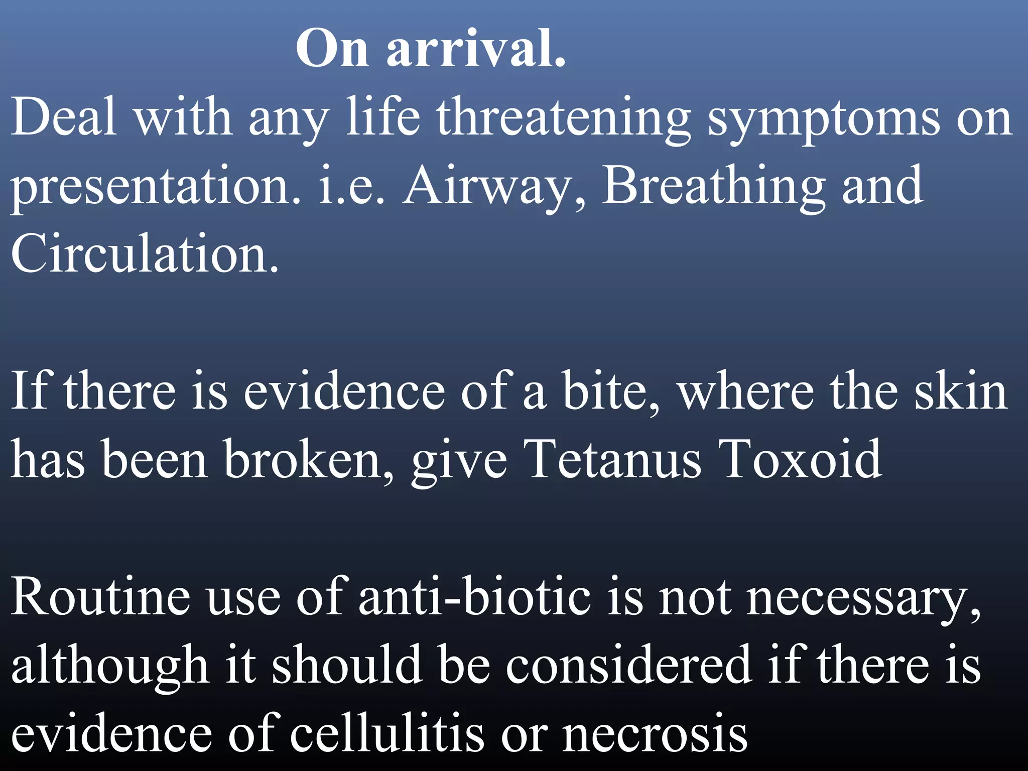 On arrival.
Deal with any life threatening symptoms on
presentation. i.e. Airway, Breathing and
Circulation.

If there is evidence of a bite, where the skin
has been broken, give Tetanus Toxoid

Routine use of anti-biotic is not necessary,
although it should be considered if there is
evidence of cellulitis or necrosis
 
