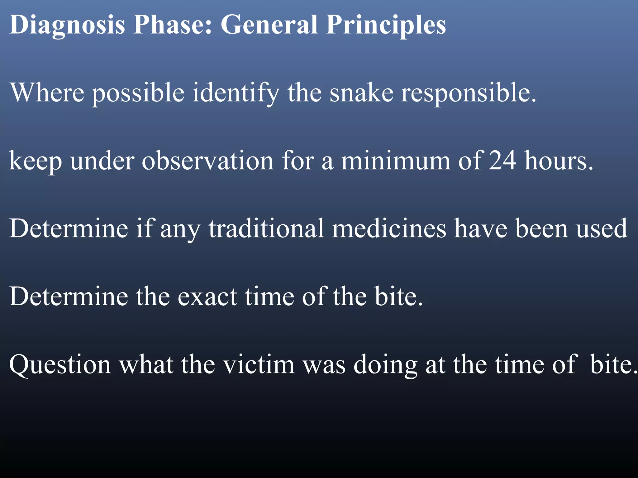 Diagnosis Phase: General Principles

Where possible identify the snake responsible.

keep under observation for a minimum of 24 hours.

Determine if any traditional medicines have been used

Determine the exact time of the bite.

Question what the victim was doing at the time of bite.
 