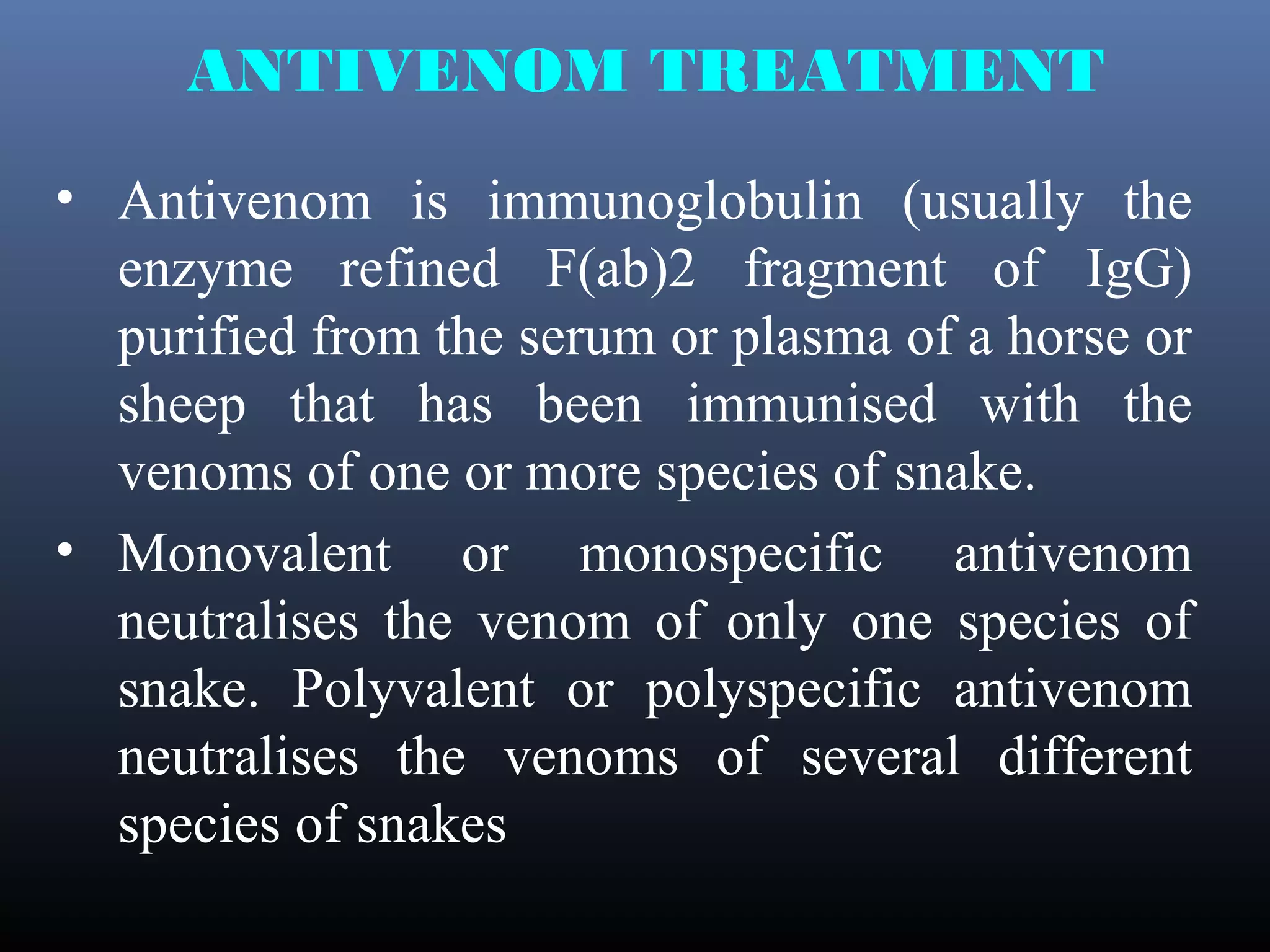 ANTIVENOM TREATMENT
• Antivenom is immunoglobulin (usually the
  enzyme refined F(ab)2 fragment of IgG)
  purified from the serum or plasma of a horse or
  sheep that has been immunised with the
  venoms of one or more species of snake.
• Monovalent or monospecific antivenom
  neutralises the venom of only one species of
  snake. Polyvalent or polyspecific antivenom
  neutralises the venoms of several different
  species of snakes
 
