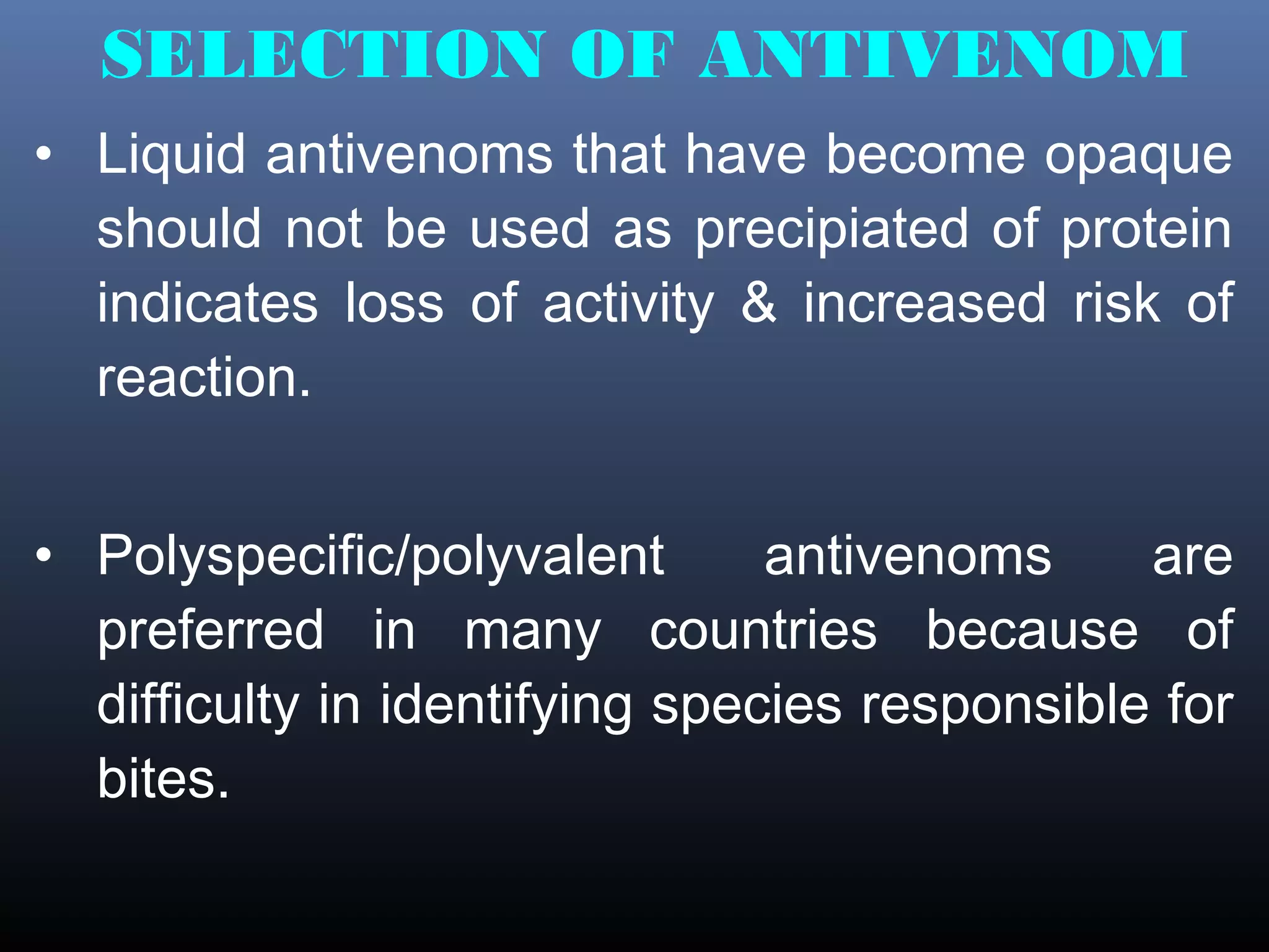 SELECTION OF ANTIVENOM
• Liquid antivenoms that have become opaque
  should not be used as precipiated of protein
  indicates loss of activity & increased risk of
  reaction.


• Polyspecific/polyvalent       antivenoms     are
  preferred in many countries because of
  difficulty in identifying species responsible for
  bites.
 