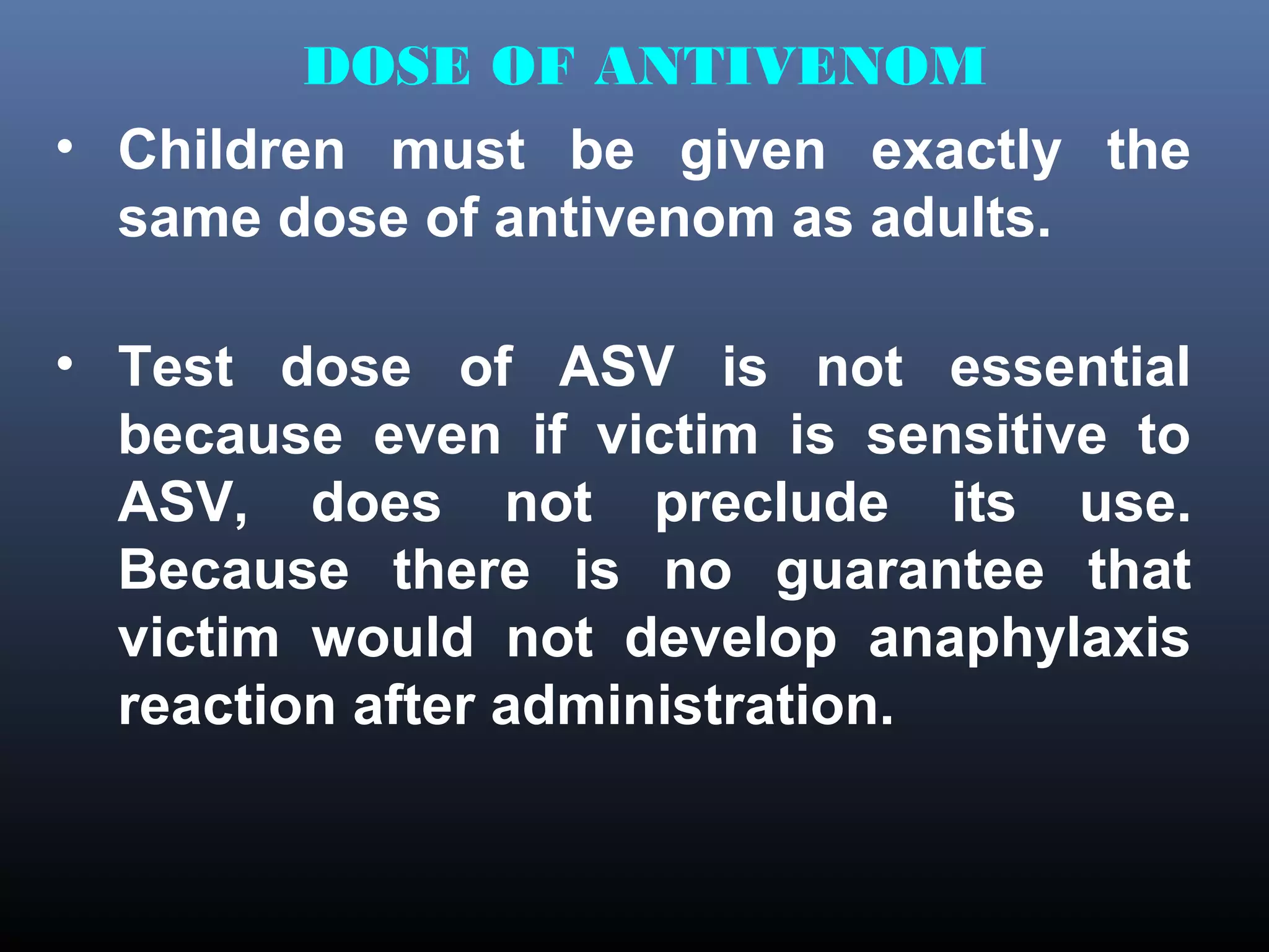 DOSE OF ANTIVENOM
• Children must be given exactly the
  same dose of antivenom as adults.

• Test dose of ASV is not essential
  because even if victim is sensitive to
  ASV, does not preclude its use.
  Because there is no guarantee that
  victim would not develop anaphylaxis
  reaction after administration.
 