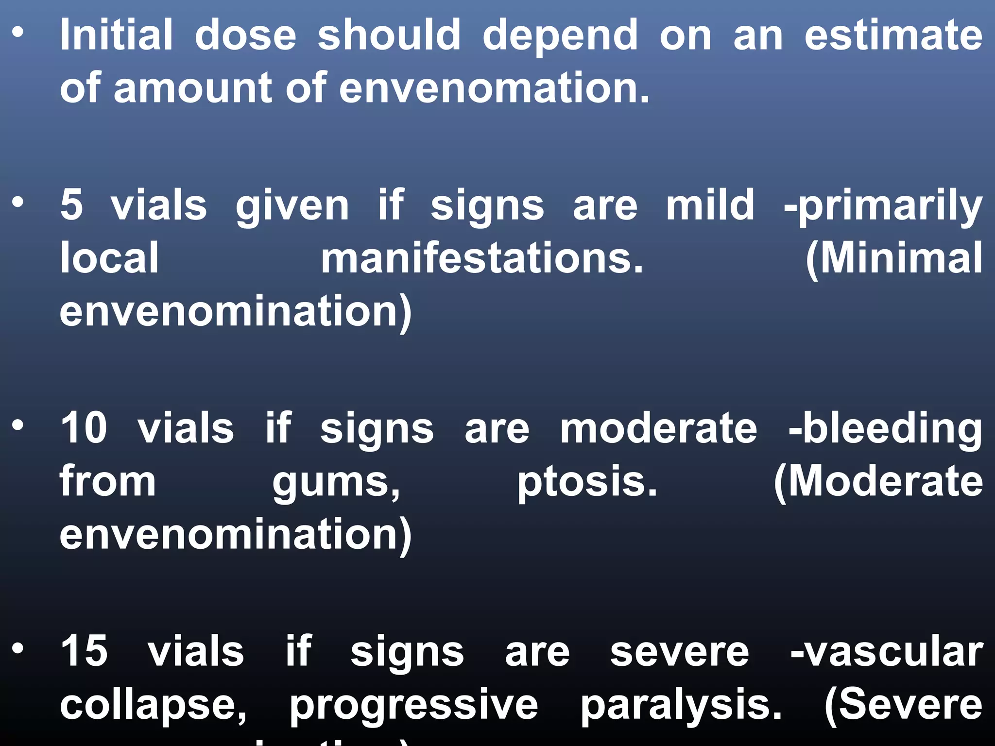 • Initial dose should depend on an estimate
  of amount of envenomation.

• 5 vials given if signs are mild -primarily
  local       manifestations.      (Minimal
  envenomination)

• 10 vials if signs are moderate -bleeding
  from      gums,     ptosis.    (Moderate
  envenomination)

• 15 vials if signs are severe -vascular
  collapse, progressive paralysis. (Severe
 