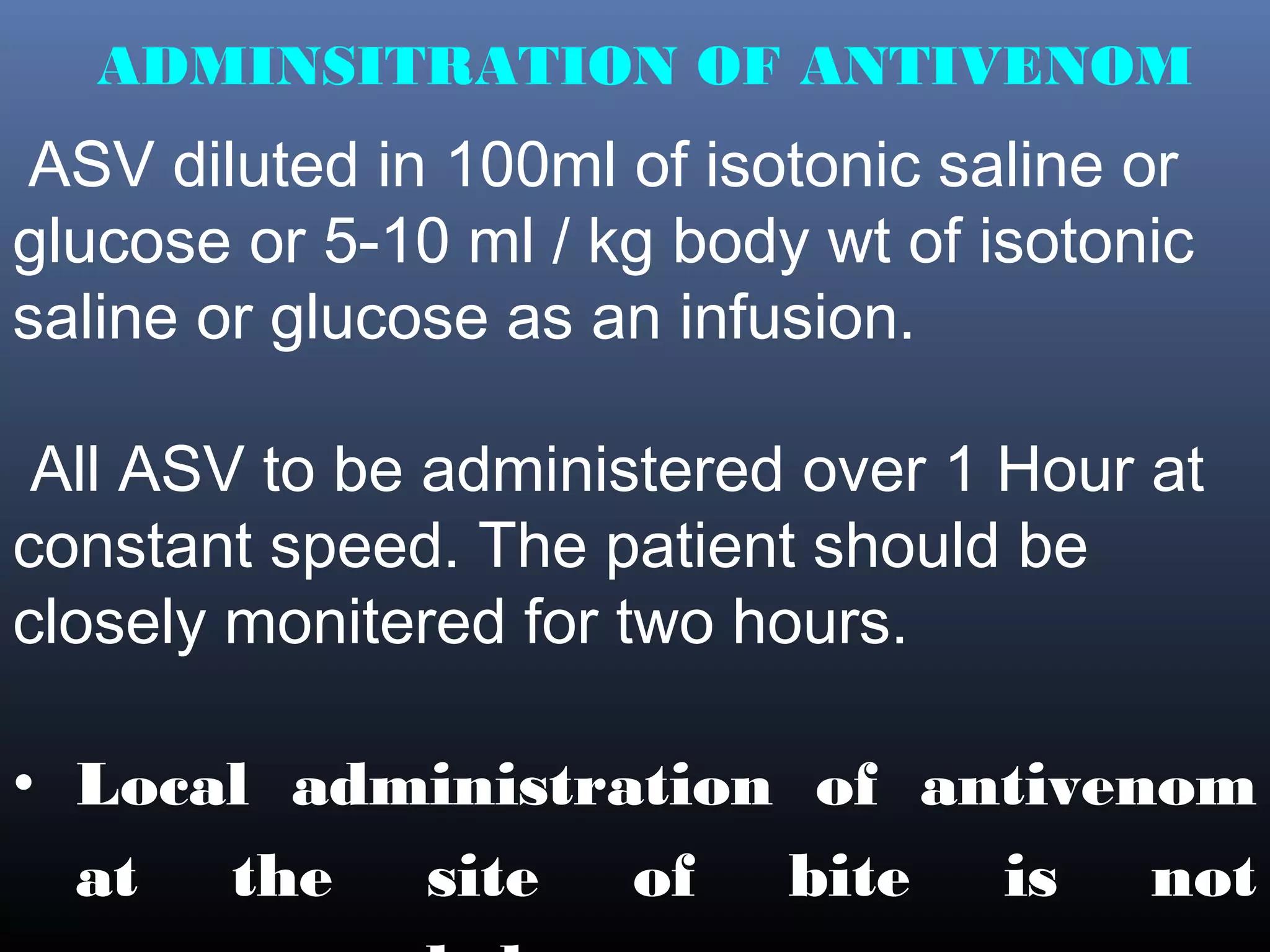 ADMINSITRATION OF ANTIVENOM
ASV diluted in 100ml of isotonic saline or
glucose or 5-10 ml / kg body wt of isotonic
saline or glucose as an infusion.

 All ASV to be administered over 1 Hour at
constant speed. The patient should be
closely monitered for two hours.

• Local administration of antivenom
  at the site of bite is not
 