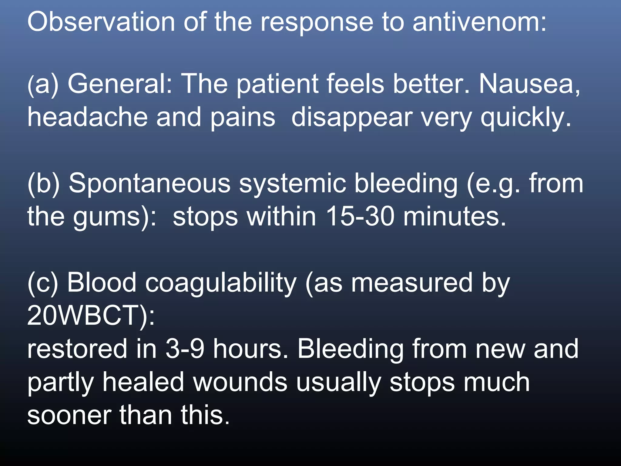 Observation of the response to antivenom:

(a) General: The patient feels better. Nausea,
headache and pains disappear very quickly.

(b) Spontaneous systemic bleeding (e.g. from
the gums): stops within 15-30 minutes.

(c) Blood coagulability (as measured by
20WBCT):
restored in 3-9 hours. Bleeding from new and
partly healed wounds usually stops much
sooner than this.
 