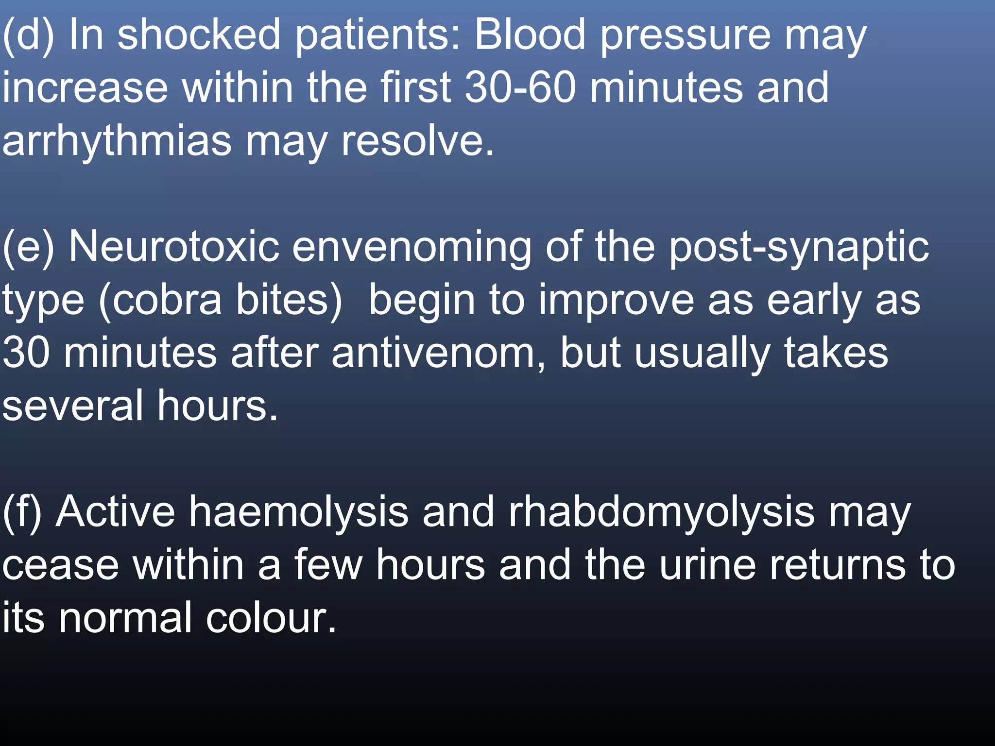 (d) In shocked patients: Blood pressure may
increase within the first 30-60 minutes and
arrhythmias may resolve.

(e) Neurotoxic envenoming of the post-synaptic
type (cobra bites) begin to improve as early as
30 minutes after antivenom, but usually takes
several hours.

(f) Active haemolysis and rhabdomyolysis may
cease within a few hours and the urine returns to
its normal colour.
 