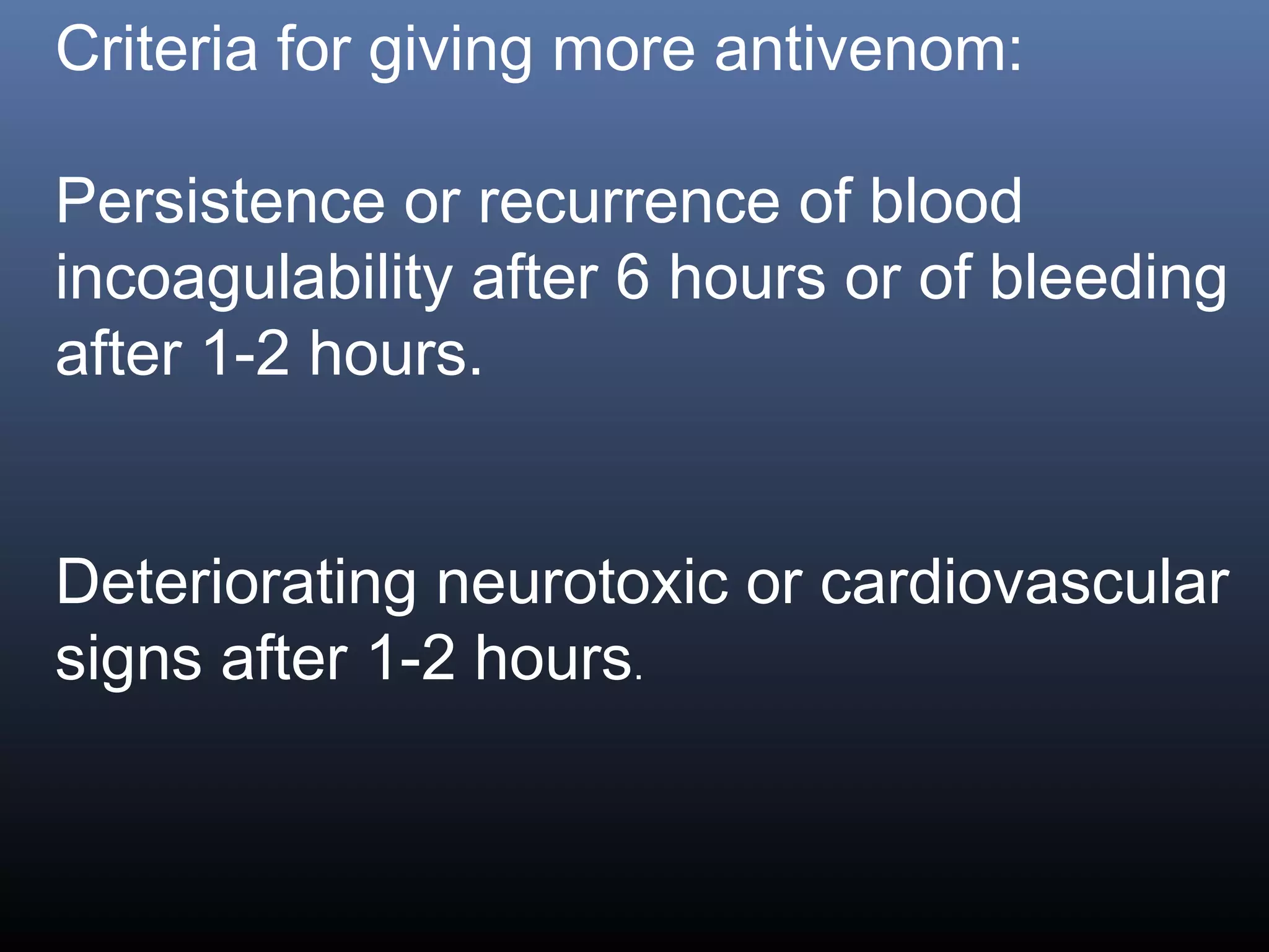 Criteria for giving more antivenom:

Persistence or recurrence of blood
incoagulability after 6 hours or of bleeding
after 1-2 hours.


Deteriorating neurotoxic or cardiovascular
signs after 1-2 hours.
 