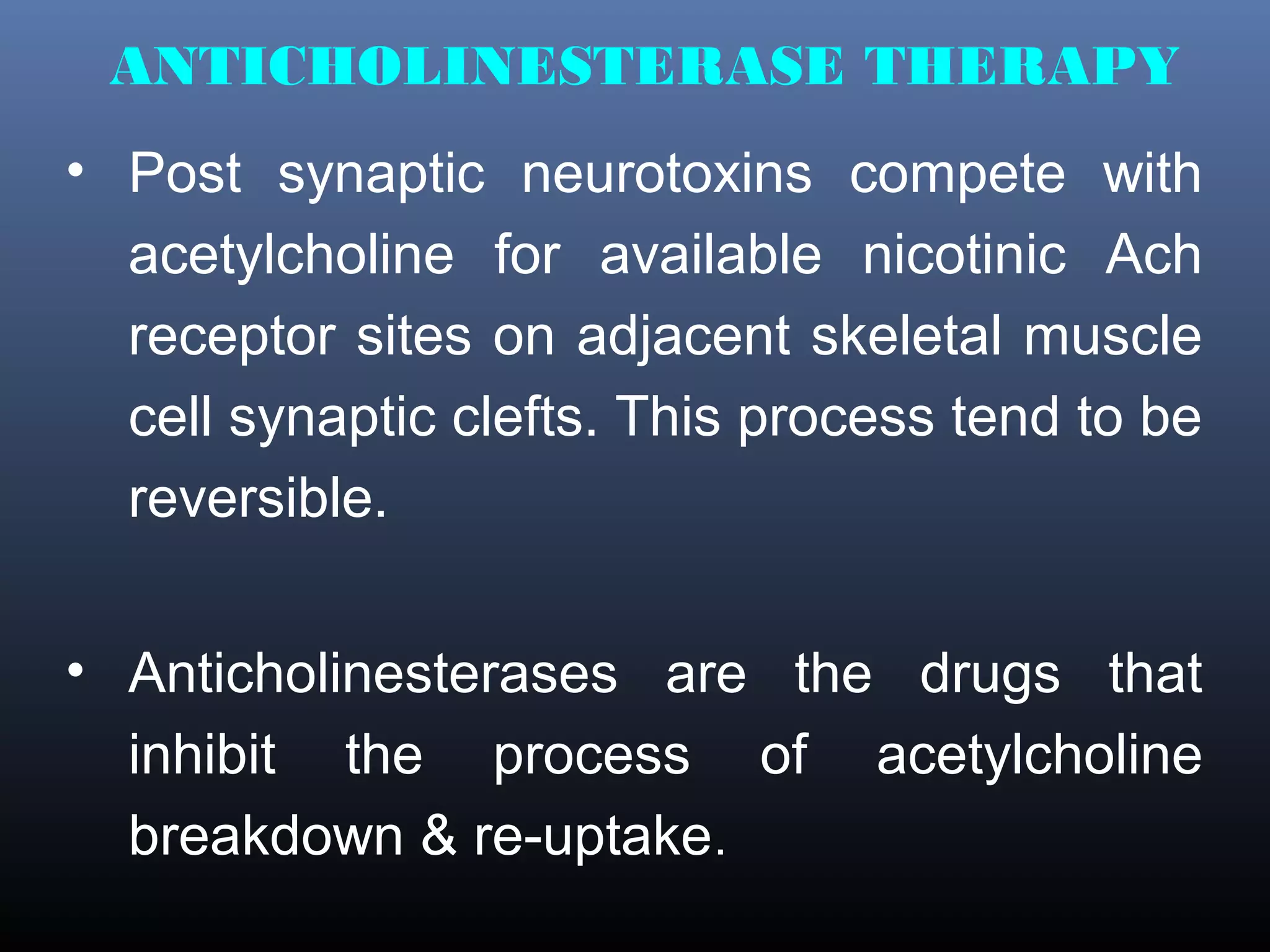 ANTICHOLINESTERASE THERAPY
• Post synaptic neurotoxins compete with
  acetylcholine for available nicotinic Ach
  receptor sites on adjacent skeletal muscle
  cell synaptic clefts. This process tend to be
  reversible.


• Anticholinesterases are the drugs that
  inhibit the process of acetylcholine
  breakdown & re-uptake.
 