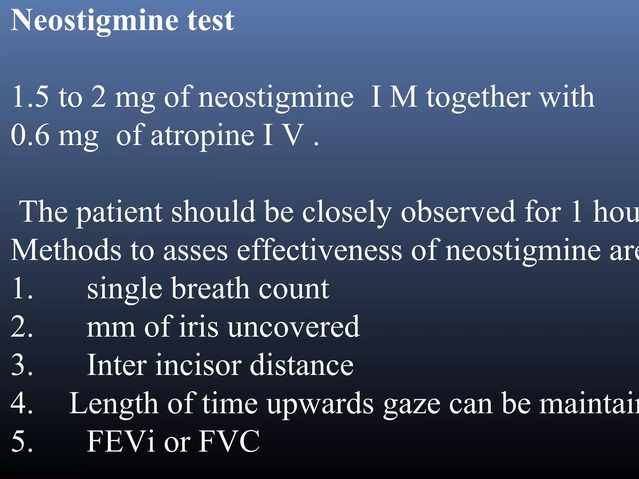 Neostigmine test

1.5 to 2 mg of neostigmine  I M together with
0.6 mg  of atropine I V .

 The patient should be closely observed for 1 hou
Methods to asses effectiveness of neostigmine are
1.      single breath count
2.      mm of iris uncovered
3.      Inter incisor distance
4.    Length of time upwards gaze can be maintain
5.      FEVi or FVC
 