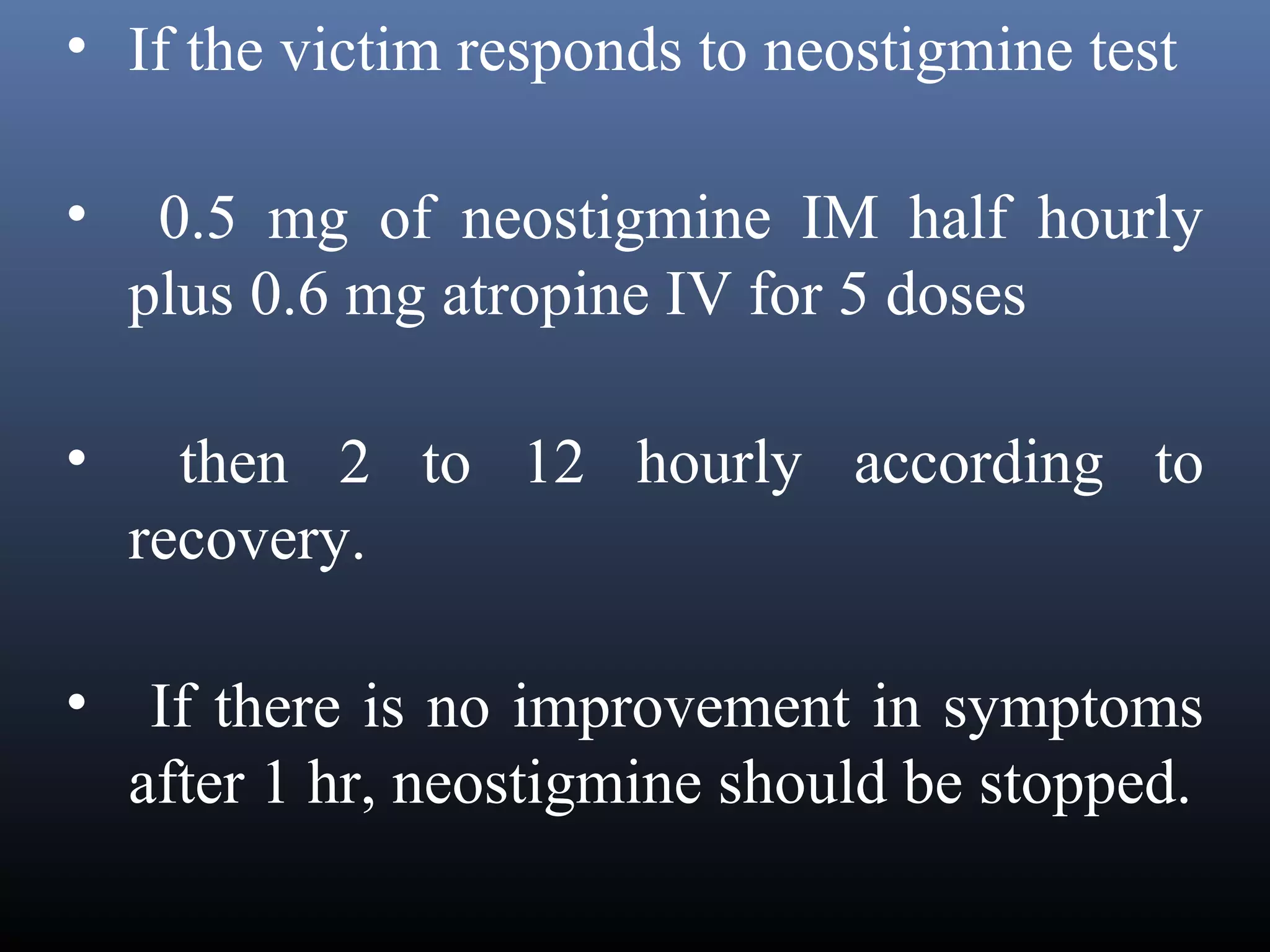 • If the victim responds to neostigmine test

•    0.5 mg of neostigmine IM half hourly
    plus 0.6 mg atropine IV for 5 doses

•     then 2 to 12 hourly according to
    recovery.  

• If there is no improvement in symptoms
  after 1 hr, neostigmine should be stopped.
 