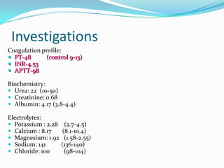 Investigations
Coagulation profile:
 PT-48
(control 9-13)
 INR-4.53
 APTT-98
Biochemistry:
 Urea: 22 (10-50)
 Creatinine: 0.68
 Albumin: 4.17 (3.8-4.4)
Electrolytes:
 Potassium : 2.28
 Calcium : 8.17
 Magnesium: 1.92
 Sodium: 141
 Chloride: 100

(2.7-4.5)
(8.1-10.4)
(1.58-2.55)
(136-140)
(98-104)

 