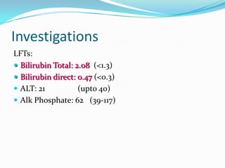 Investigations
LFTs:
 Bilirubin Total: 2.08 (<1.3)
 Bilirubin direct: 0.47 (<0.3)
 ALT: 21
(upto 40)
 Alk Phosphate: 62 (39-117)

 