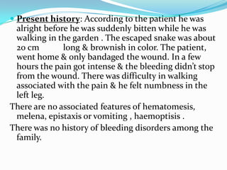  Present history: According to the patient he was
alright before he was suddenly bitten while he was
walking in the garden . The escaped snake was about
20 cm
long & brownish in color. The patient,
went home & only bandaged the wound. In a few
hours the pain got intense & the bleeding didn’t stop
from the wound. There was difficulty in walking
associated with the pain & he felt numbness in the
left leg.
There are no associated features of hematomesis,
melena, epistaxis or vomiting , haemoptisis .
There was no history of bleeding disorders among the
family.

 