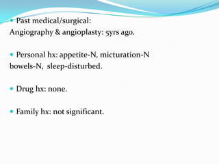  Past medical/surgical:

Angiography & angioplasty: 5yrs ago.
 Personal hx: appetite-N, micturation-N

bowels-N, sleep-disturbed.
 Drug hx: none.
 Family hx: not significant.

 